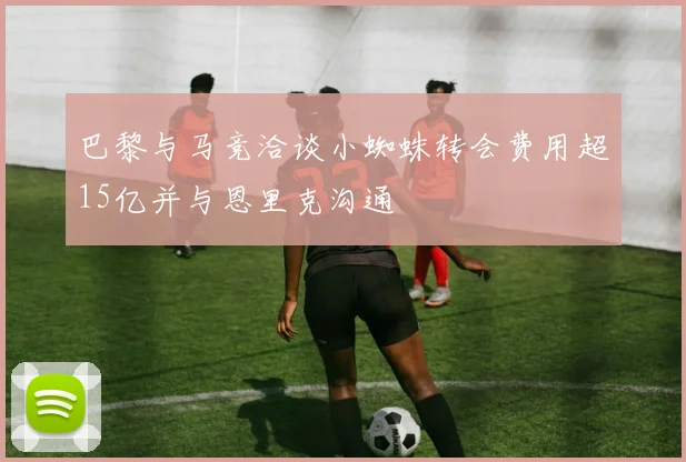 巴黎与马竞洽谈小蜘蛛转会费用超15亿并与恩里克沟通