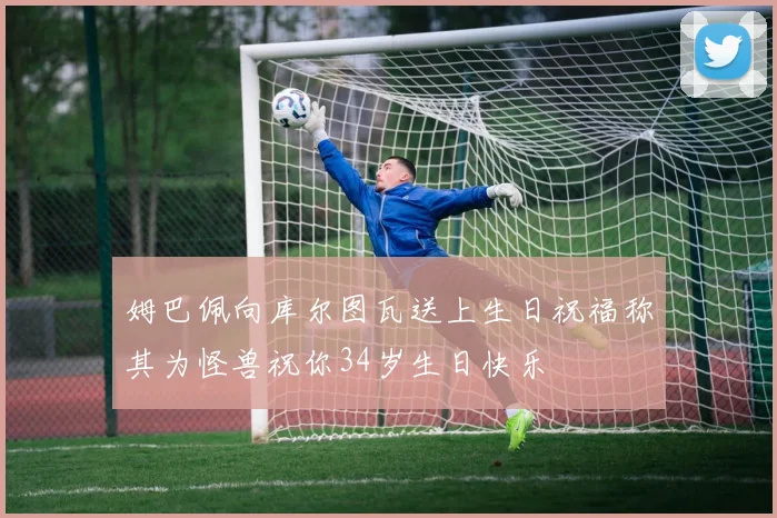 姆巴佩向库尔图瓦送上生日祝福称其为怪兽祝你34岁生日快乐