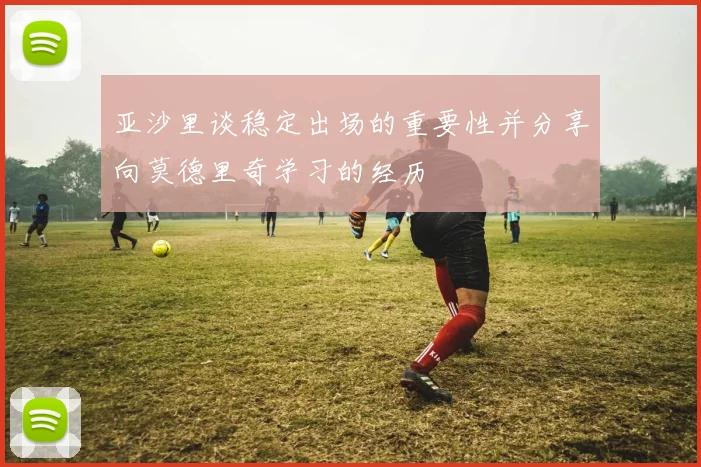 亚沙里谈稳定出场的重要性并分享向莫德里奇学习的经历