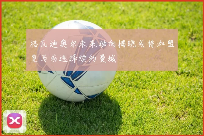 格瓦迪奥尔未来动向揭晓或将加盟皇马或选择续约曼城