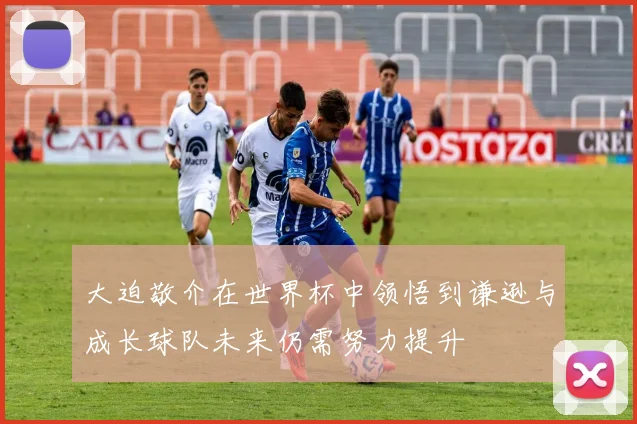 大迫敬介在世界杯中领悟到谦逊与成长球队未来仍需努力提升