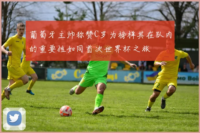 葡萄牙主帅称赞C罗为榜样其在队内的重要性如同首次世界杯之旅