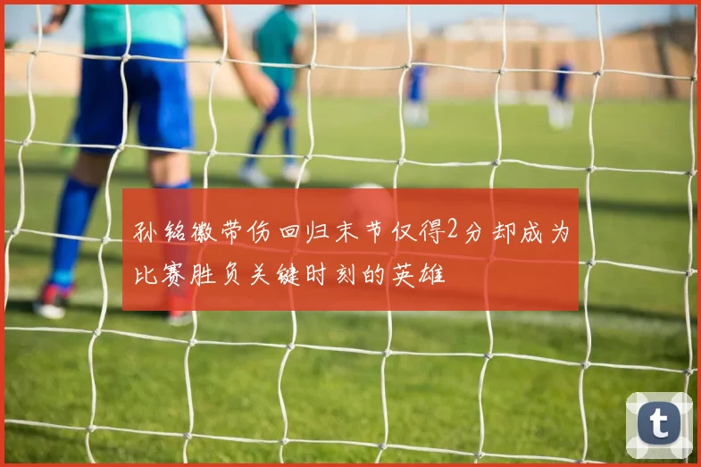 孙铭徽带伤回归末节仅得2分却成为比赛胜负关键时刻的英雄
