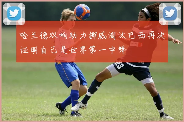 哈兰德双响助力挪威淘汰巴西再次证明自己是世界第一中锋