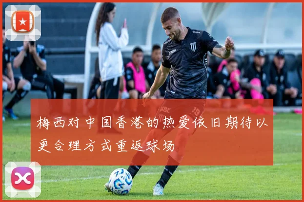 梅西对中国香港的热爱依旧期待以更合理方式重返球场