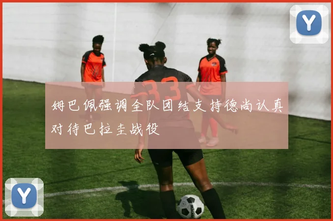姆巴佩强调全队团结支持德尚认真对待巴拉圭战役