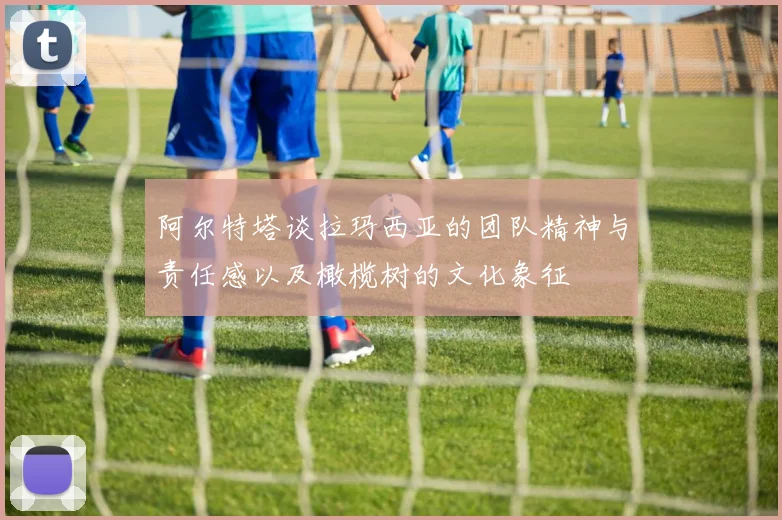 阿尔特塔谈拉玛西亚的团队精神与责任感以及橄榄树的文化象征