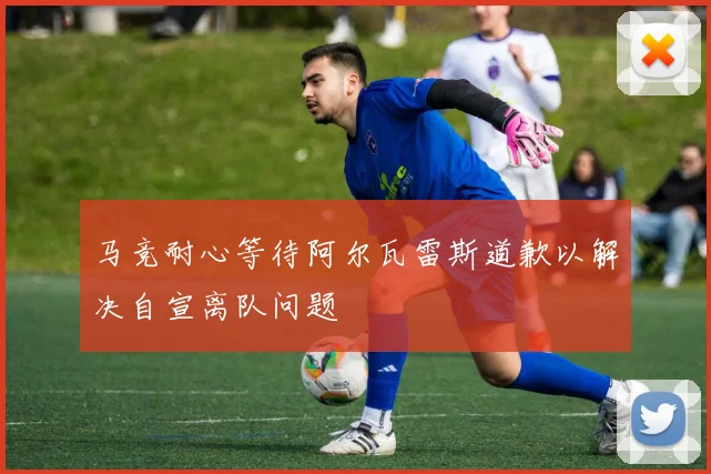 马竞耐心等待阿尔瓦雷斯道歉以解决自宣离队问题