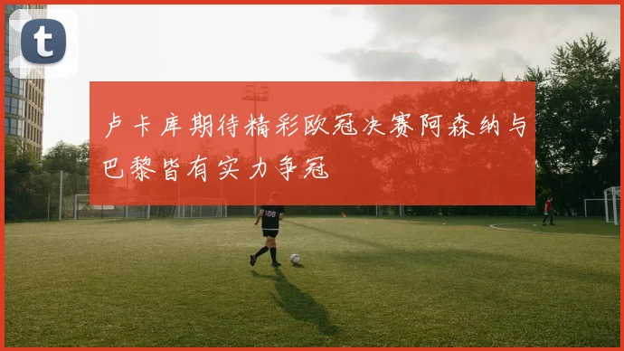 卢卡库期待精彩欧冠决赛阿森纳与巴黎皆有实力争冠