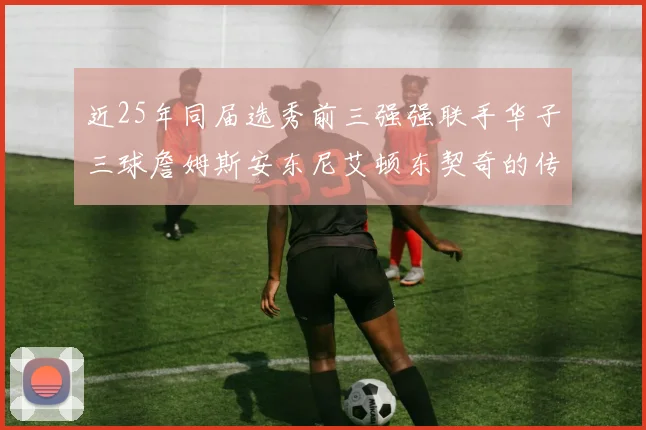 近25年同届选秀前三强强联手华子三球詹姆斯安东尼艾顿东契奇的传奇故事
