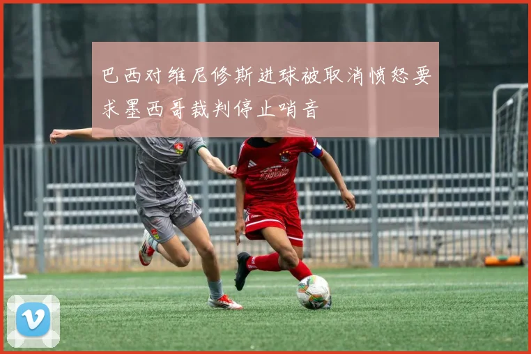 巴西对维尼修斯进球被取消愤怒要求墨西哥裁判停止哨音