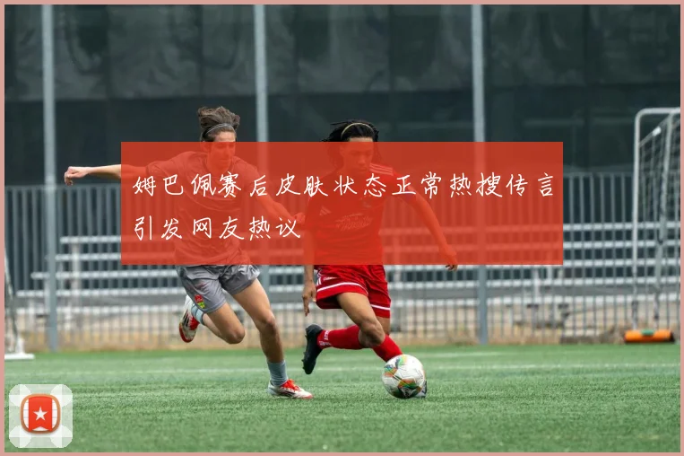 姆巴佩赛后皮肤状态正常热搜传言引发网友热议