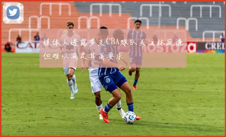 媒体人透露多支CBA球队关注林庭谦但难以满足其高要求