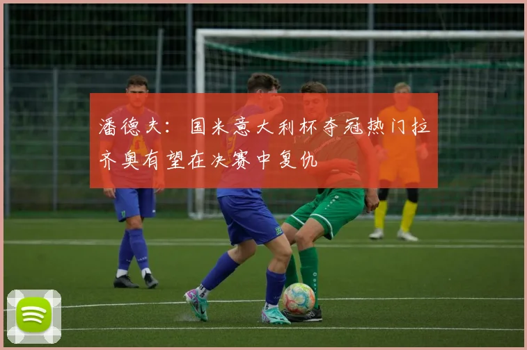 潘德夫：国米意大利杯夺冠热门拉齐奥有望在决赛中复仇