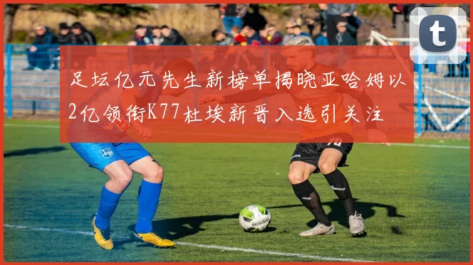 足坛亿元先生新榜单揭晓亚哈姆以2亿领衔K77杜埃新晋入选引关注