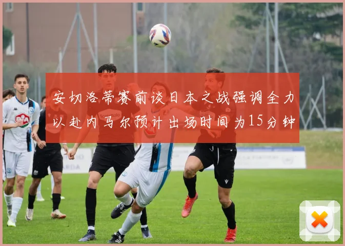 安切洛蒂赛前谈日本之战强调全力以赴内马尔预计出场时间为15分钟