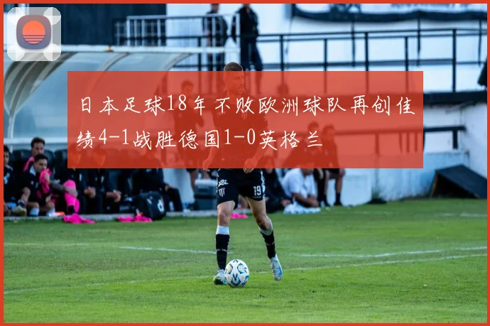 日本足球18年不败欧洲球队再创佳绩4-1战胜德国1-0英格兰
