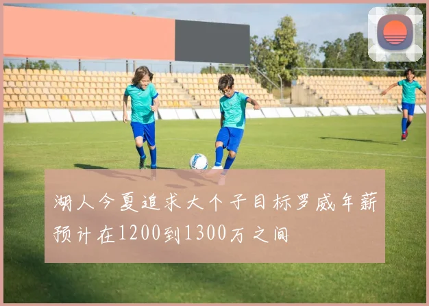 湖人今夏追求大个子目标罗威年薪预计在1200到1300万之间