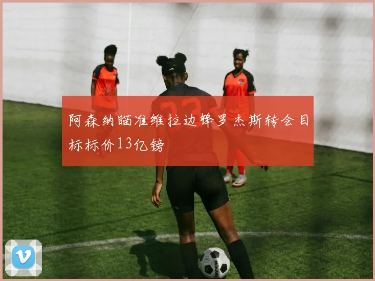 阿森纳瞄准维拉边锋罗杰斯转会目标标价13亿镑