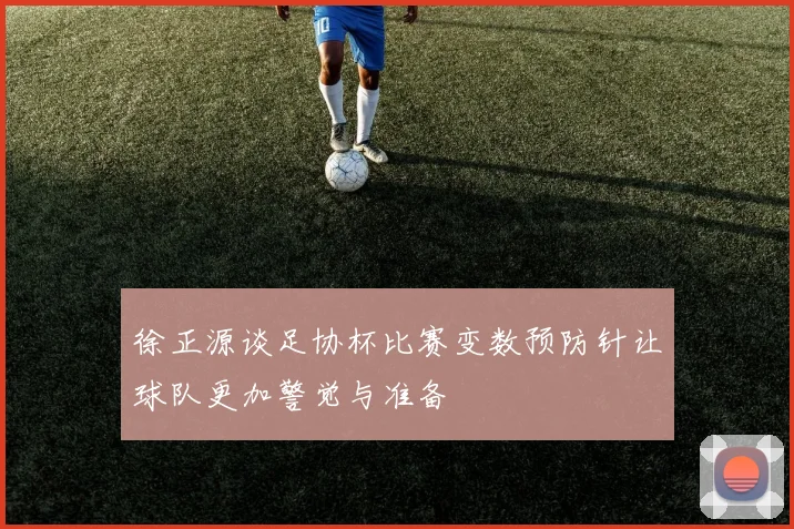 徐正源谈足协杯比赛变数预防针让球队更加警觉与准备