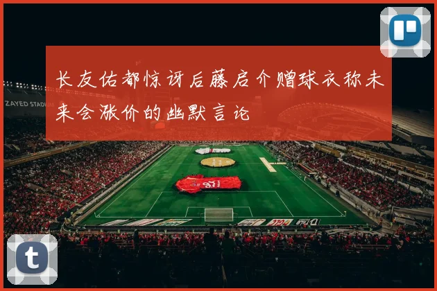 长友佑都惊讶后藤启介赠球衣称未来会涨价的幽默言论